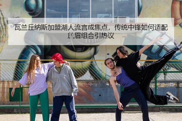 瓦兰丘纳斯加盟湖人流言成焦点，传统中锋如何适配詹眉组合引热议